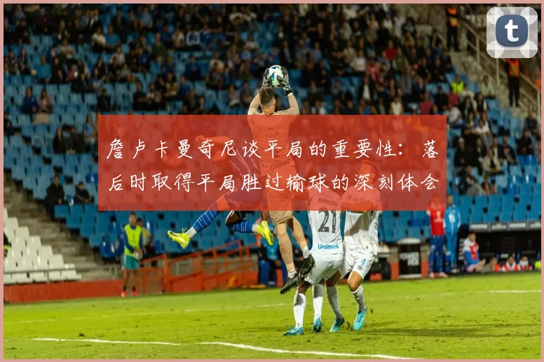 詹卢卡曼奇尼谈平局的重要性：落后时取得平局胜过输球的深刻体会