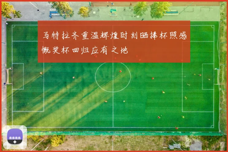 马特拉齐重温辉煌时刻晒捧杯照感慨奖杯回归应有之地