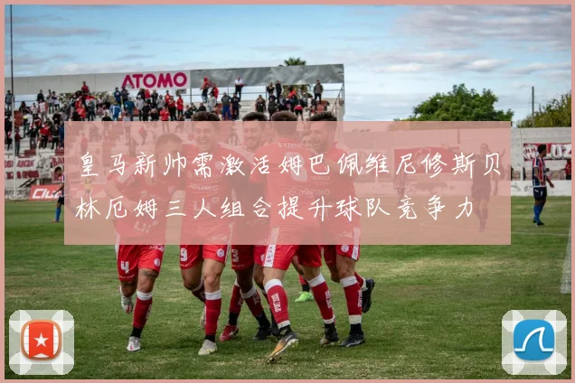 皇马新帅需激活姆巴佩维尼修斯贝林厄姆三人组合提升球队竞争力