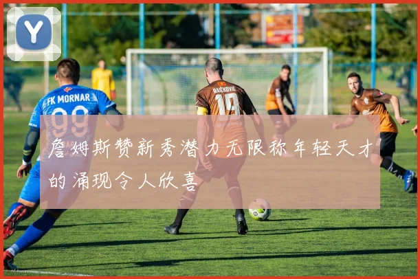 詹姆斯赞新秀潜力无限称年轻天才的涌现令人欣喜