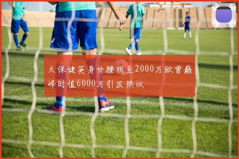 久保健英身价腰斩至2000万欧曾巅峰时值6000万引发热议