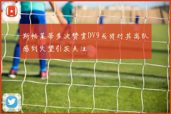 斯帕莱蒂多次赞赏DV9或将对其离队感到失望引发关注