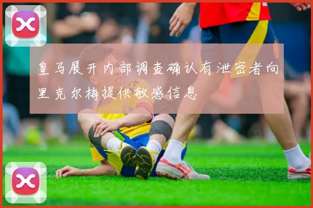 皇马展开内部调查确认有泄密者向里克尔梅提供敏感信息