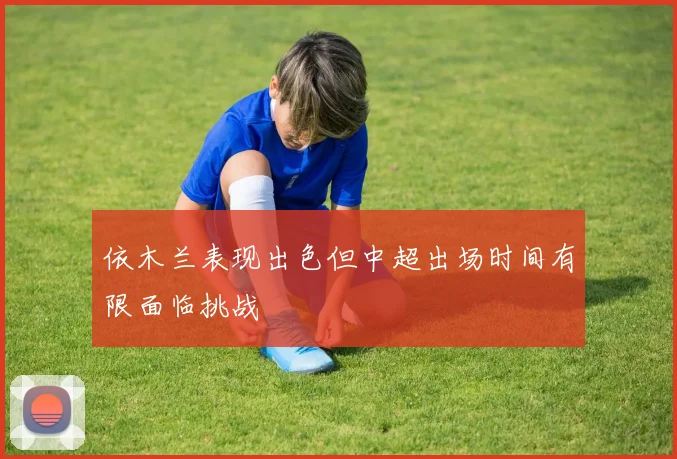 依木兰表现出色但中超出场时间有限面临挑战