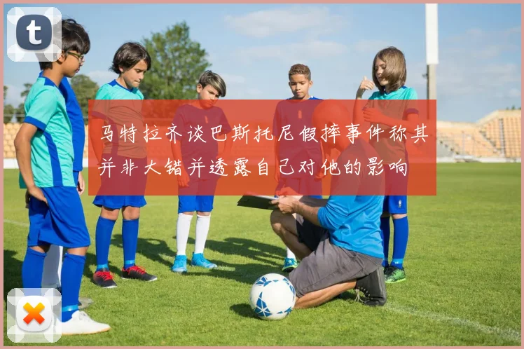 马特拉齐谈巴斯托尼假摔事件称其并非大错并透露自己对他的影响