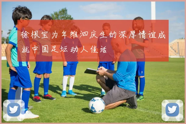 徐根宝为年维泗庆生的深厚情谊成就中国足坛动人佳话