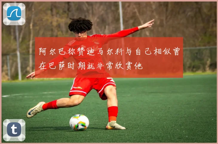 阿尔巴称赞迪马尔科与自己相似曾在巴萨时期就非常欣赏他