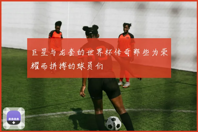 巨星与龙套的世界杯传奇那些为荣耀而拼搏的球员们