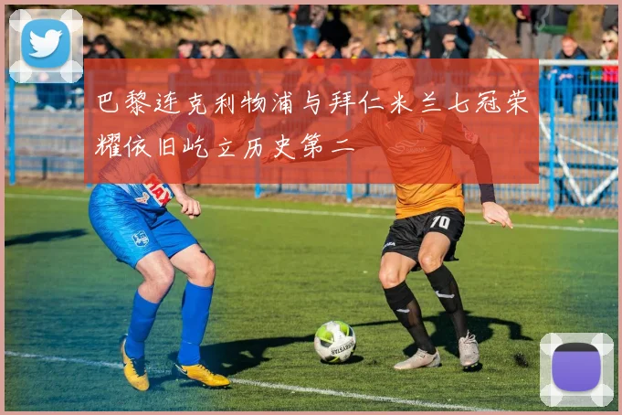 巴黎连克利物浦与拜仁米兰七冠荣耀依旧屹立历史第二