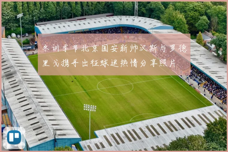 冬训季节北京国安新帅汉斯与罗德里戈携手出征球迷热情分享照片