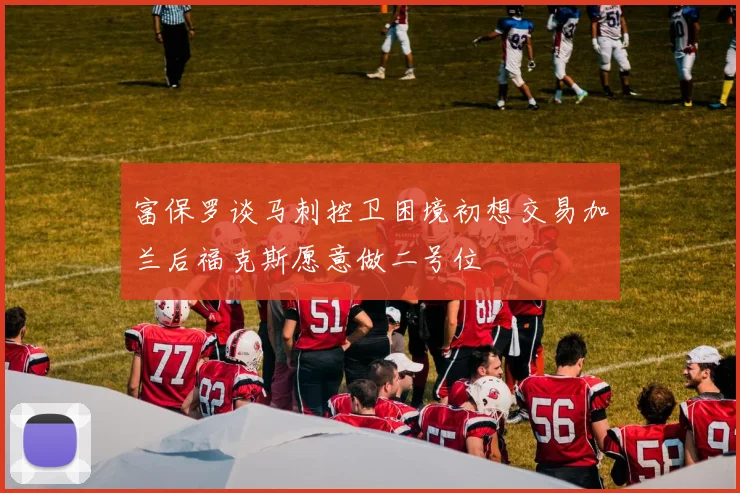 富保罗谈马刺控卫困境初想交易加兰后福克斯愿意做二号位