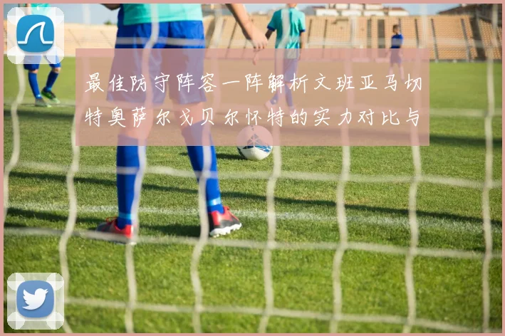 最佳防守阵容一阵解析文班亚马切特奥萨尔戈贝尔怀特的实力对比与展望