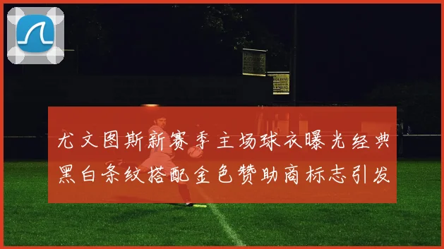 尤文图斯新赛季主场球衣曝光经典黑白条纹搭配金色赞助商标志引发期待