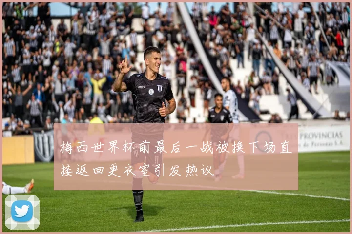 梅西世界杯前最后一战被换下场直接返回更衣室引发热议