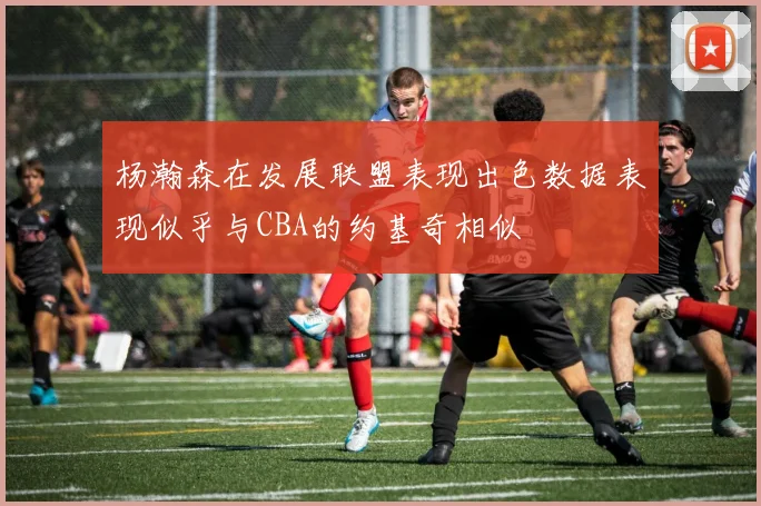 杨瀚森在发展联盟表现出色数据表现似乎与CBA的约基奇相似