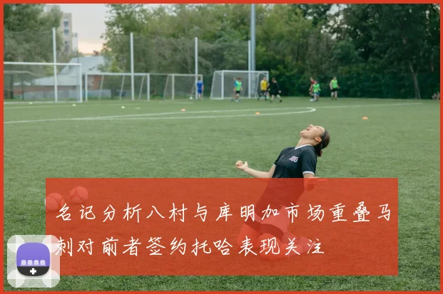 名记分析八村与库明加市场重叠马刺对前者签约托哈表现关注