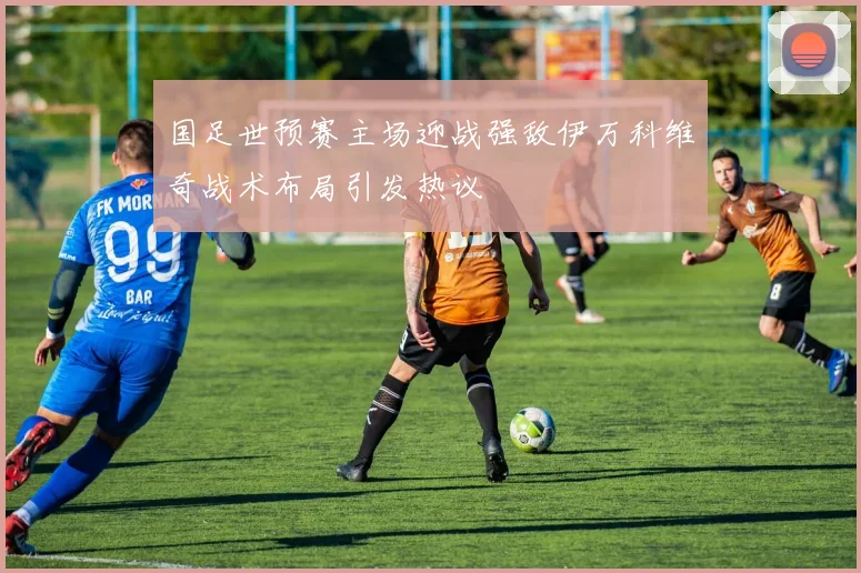 国足世预赛主场迎战强敌伊万科维奇战术布局引发热议